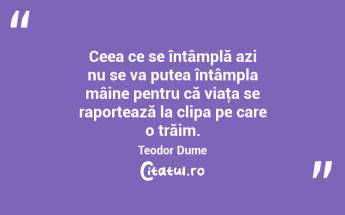 Ceea ce se întâmplă azi nu se va putea întâmpla mâine pentru că viaţa se raportează la clipa pe care o trăim. Teodor Dume...