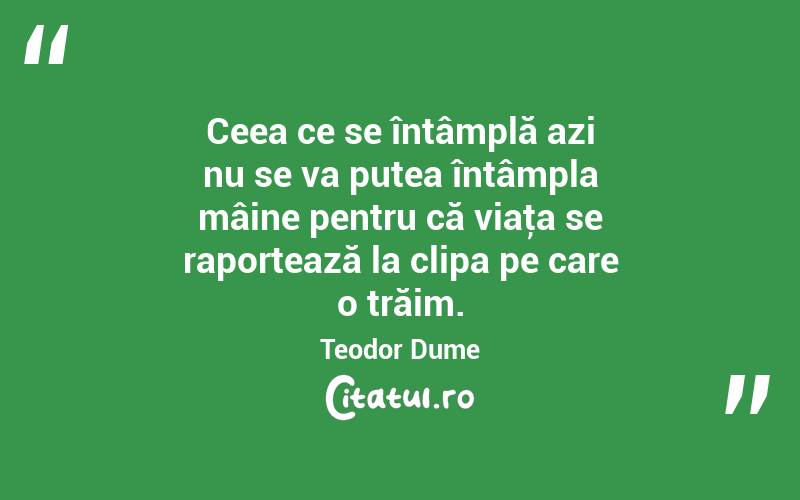 Ceea ce se întâmplă azi nu se va putea întâmpla mâine pentru că viaţa se raportează la clipa pe care o trăim. Teodor Dume
