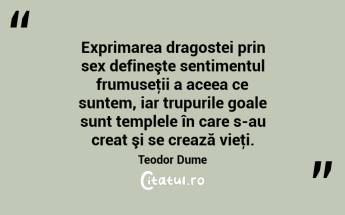 Exprimarea dragostei prin sex defineşte sentimentul frumuseţii a aceea ce suntem, iar trupurile goale sunt templele în care s-au creat şi se crează vieţi. Teodor Dume...