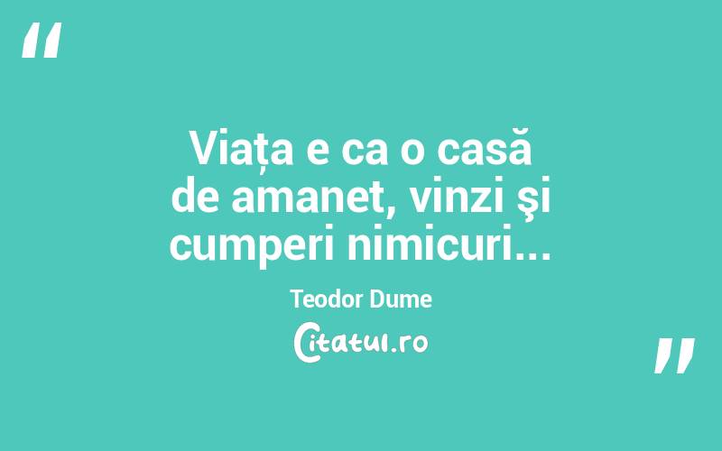 Viaţa e ca o casă de amanet, vinzi şi cumperi nimicuri... Teodor Dume