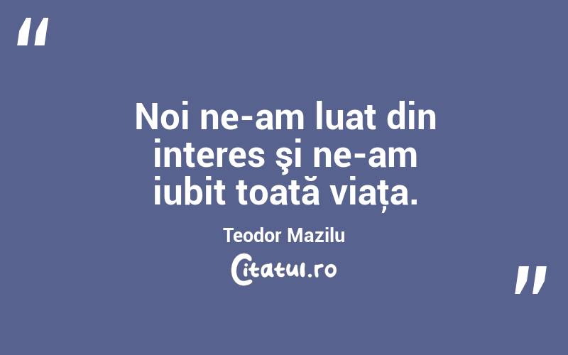 Noi ne-am luat din interes şi ne-am iubit toată viaţa. Teodor Mazilu
