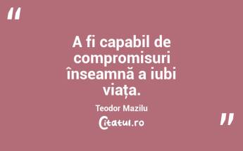 A fi capabil de compromisuri înseamnă a iubi viaţa. Teodor Mazilu...