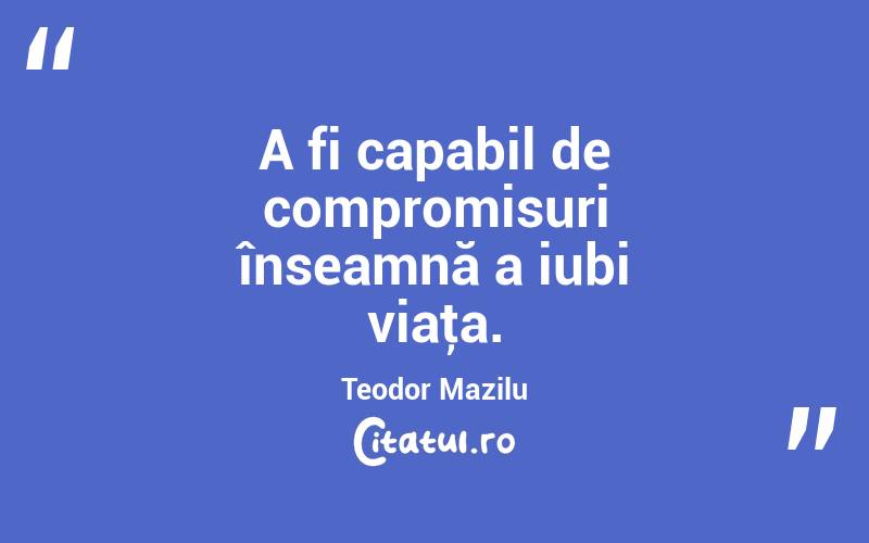 A fi capabil de compromisuri înseamnă a iubi viaţa. Teodor Mazilu
