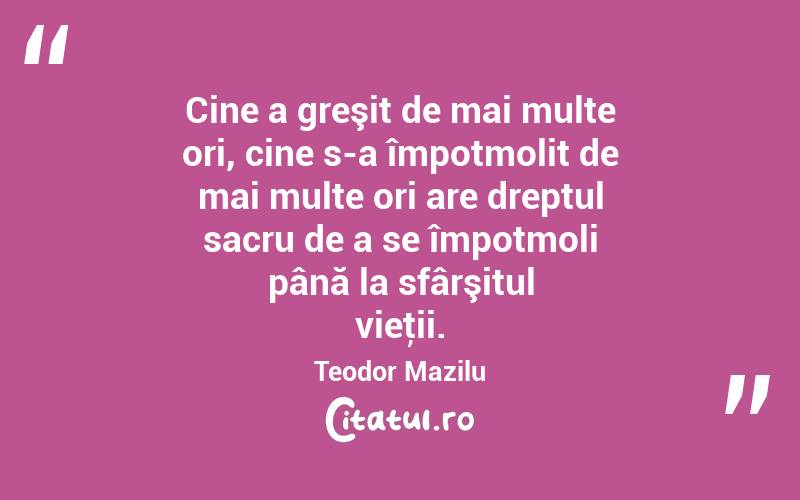 Cine a greşit de mai multe ori, cine s-a împotmolit de mai multe ori are dreptul sacru de a se împotmoli până la sfârşitul vieţii. Teodor Mazilu
