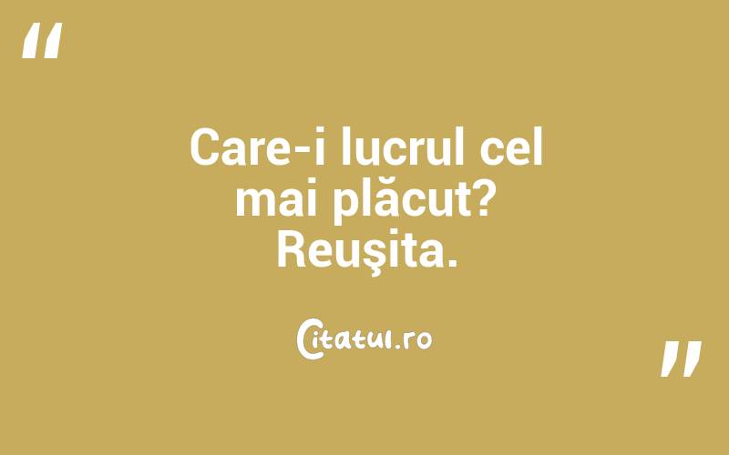 Care-i lucrul cel mai plăcut? Reuşita. 

