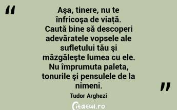 Aşa, tinere, nu te înfricoşa de viaţă. Caută bine să descoperi adevăratele vopsele ale sufletului tău şi mâzgâleşte lumea cu ele. Nu împrumuta paleta, tonurile şi pensulele de la nimeni. Tudor Arghezi...