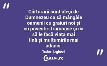 Cărturarii sunt aleşi de Dumnezeu ca să mângâie oamenii cu graiuri noi şi cu povestiri frumoase şi ca să le facă viaţa mai lină şi mulţumirile mai adânci. Tudor Arghezi...