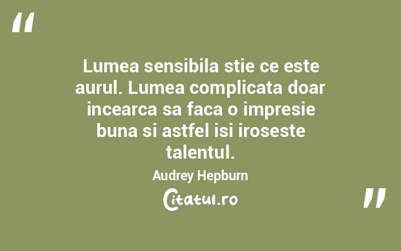 Lumea sensibila stie ce este aurul. Lumea complicata doar incearca sa faca o impresie buna si astfel isi iroseste talentul.  Audrey Hepburn