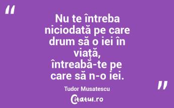 Nu te întreba niciodată pe care drum să o iei în viaţă, întreabă-te pe care să n-o iei. Tudor Musatescu...