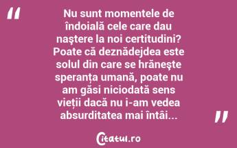 Nu sunt momentele de îndoială cele care dau naştere la noi certitudini? Poate că deznădejdea este solul din care se hrăneşte speranţa umană, poate nu am găsi niciodată sens vieţii dacă nu i-am vedea absurditatea mai întâi... ...