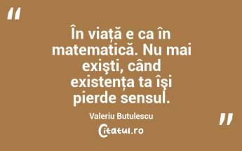 În viaţă e ca în matematică. Nu mai exişti, când existenţa ta îşi pierde sensul. Valeriu Butulescu...