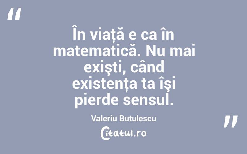 În viaţă e ca în matematică. Nu mai exişti, când existenţa ta îşi pierde sensul. Valeriu Butulescu
