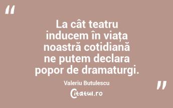 La cât teatru inducem în viaţa noastră cotidiană ne putem declara popor de dramaturgi. Valeriu Butulescu...