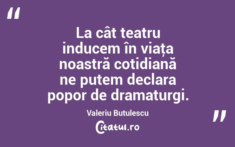 La cât teatru inducem în viaţa noastră cotidiană ne putem declara popor de dramaturgi. Valeriu Butulescu
