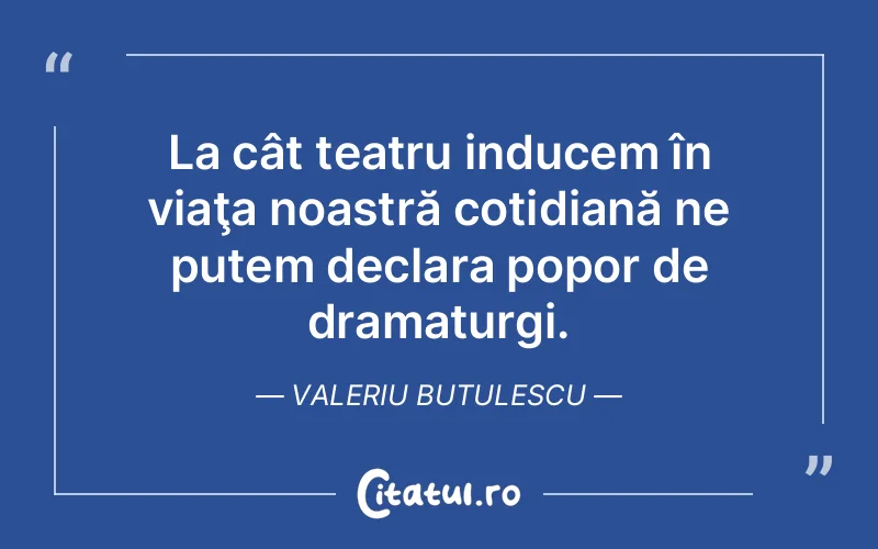 La cât teatru inducem în viaţa noastră cotidiană ne putem declara popor de dramaturgi. Valeriu Butulescu