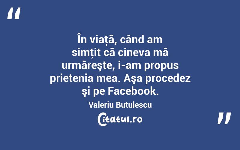 În viaţă, când am simţit că cineva mă urmăreşte, i-am propus prietenia mea. Aşa procedez şi pe Facebook. Valeriu Butulescu