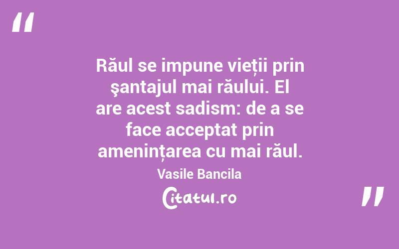 Răul se impune vieţii prin şantajul mai răului. El are acest sadism: de a se face acceptat prin ameninţarea cu mai răul. Vasile Bancila

