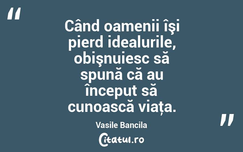 Când oamenii îşi pierd idealurile, obişnuiesc să spună că au început să cunoască viaţa. Vasile Bancila
