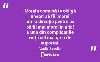 Morala comună te obligă uneori să fii imoral într-o direcţie pentru ca să fii mai moral în alta! E una din complicaţiile vieţii cel mai greu de suportat. Vasile Bancila...