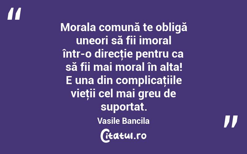 Morala comună te obligă uneori să fii imoral într-o direcţie pentru ca să fii mai moral în alta! E una din complicaţiile vieţii cel mai greu de suportat. Vasile Bancila