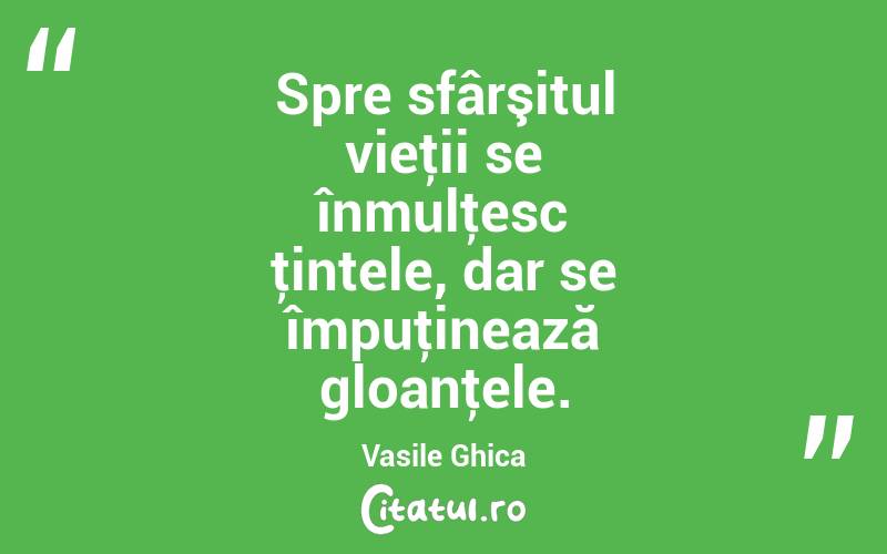 Spre sfârşitul vieţii se înmulţesc ţintele, dar se împuţinează gloanţele. Vasile Ghica
