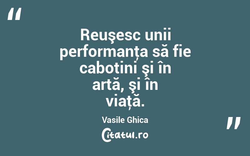 Reuşesc unii performanţa să fie cabotini şi în artă, şi în viaţă. Vasile Ghica
