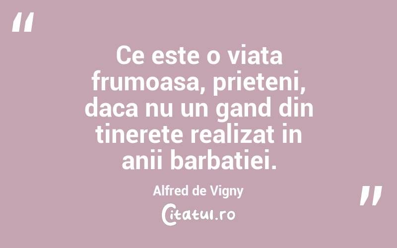 Ce este o viata frumoasa, prieteni, daca nu un gand din tinerete realizat in anii barbatiei.  Alfred de Vigny