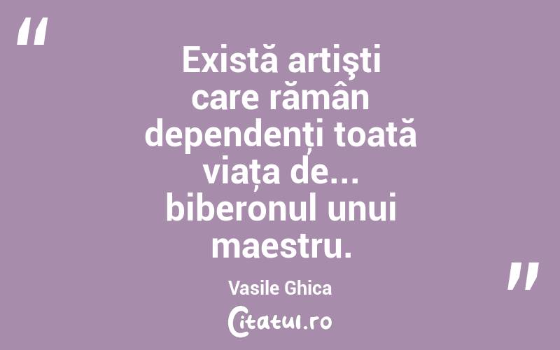 Există artişti care rămân dependenţi toată viaţa de... biberonul unui maestru. Vasile Ghica
