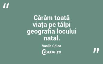Cărăm toată viaţa pe tălpi geografia locului natal. Vasile Ghica...