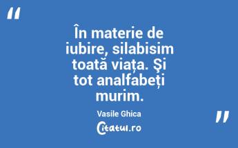 În materie de iubire, silabisim toată viaţa. Şi tot analfabeţi murim. Vasile Ghica...