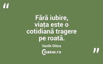 Fără iubire, viaţa este o cotidiană tragere pe roată. Vasile Ghica...