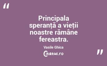 Principala speranţă a vieţii noastre rămâne fereastra. Vasile Ghica...