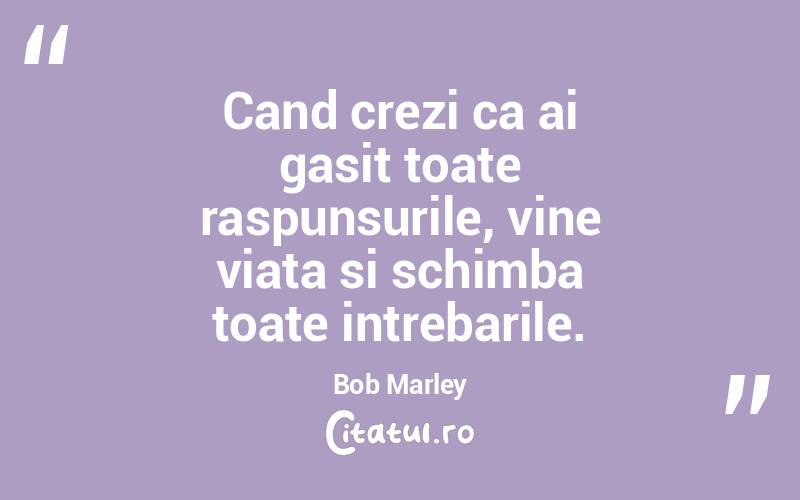 Cand crezi ca ai gasit toate raspunsurile, vine viata si schimba toate intrebarile. Bob Marley