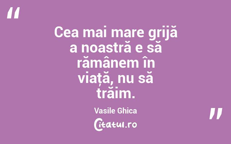 Cea mai mare grijă a noastră e să rămânem în viaţă, nu să trăim. Vasile Ghica
