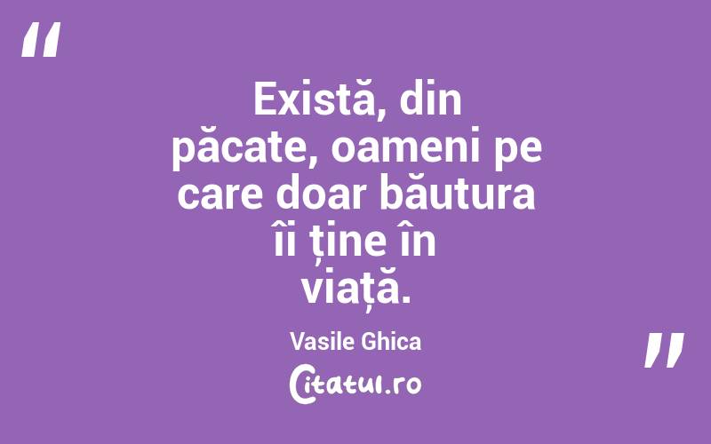 Există, din păcate, oameni pe care doar băutura îi ţine în viaţă. Vasile Ghica
