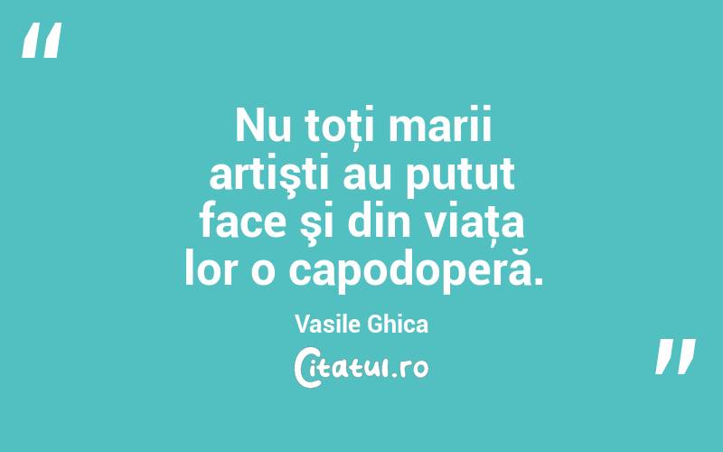 Nu toţi marii artişti au putut face şi din viaţa lor o capodoperă. Vasile Ghica
