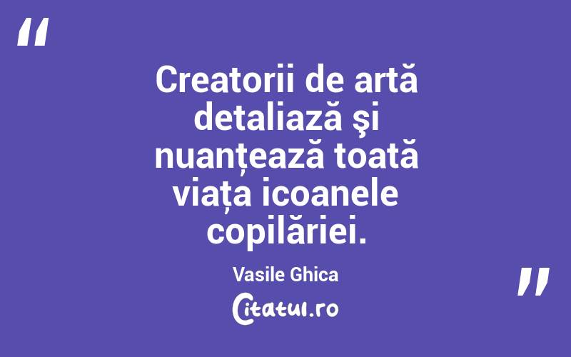 Creatorii de artă detaliază şi nuanţează toată viaţa icoanele copilăriei. Vasile Ghica
