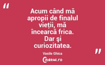 Acum când mă apropii de finalul vieţii, mă încearcă frica. Dar şi curiozitatea. Vasile Ghica...