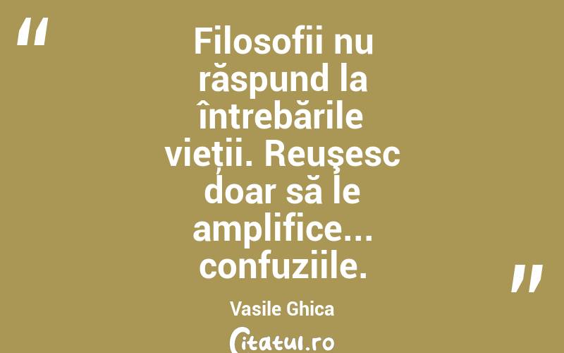 Filosofii nu răspund la întrebările vieţii. Reuşesc doar să le amplifice... confuziile. Vasile Ghica
