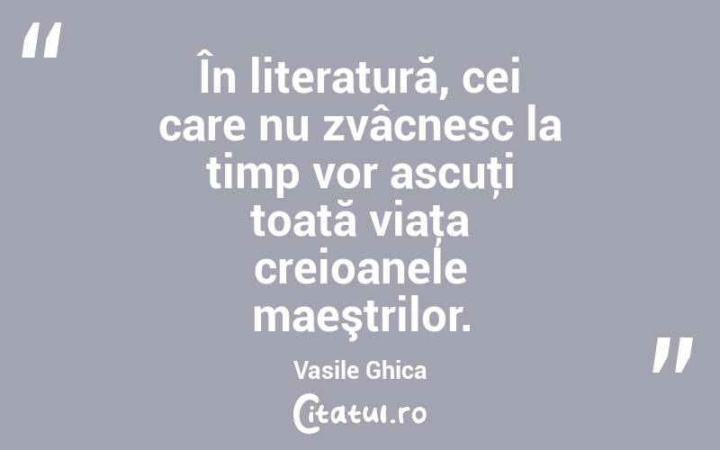 În literatură, cei care nu zvâcnesc la timp vor ascuţi toată viaţa creioanele maeştrilor. Vasile Ghica
