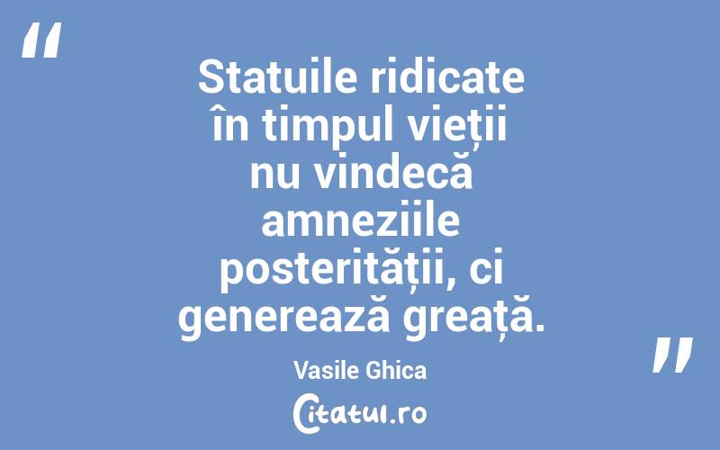 Statuile ridicate în timpul vieţii nu vindecă amneziile posterităţii, ci generează greaţă. Vasile Ghica