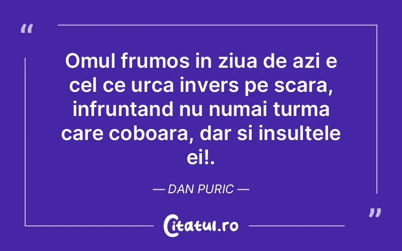 Omul frumos in ziua de azi e cel ce urca invers pe scara, infruntand nu numai turma care coboara, dar si insultele ei!. Dan Puric