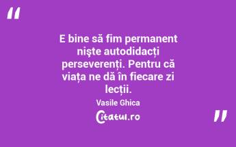 E bine să fim permanent nişte autodidacţi perseverenţi. Pentru că viaţa ne dă în fiecare zi lecţii. Vasile Ghica...