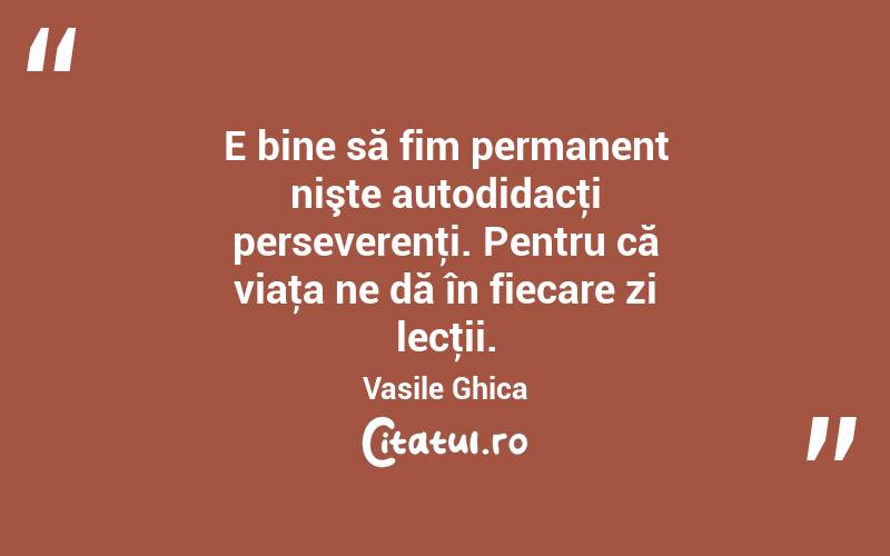 E bine să fim permanent nişte autodidacţi perseverenţi. Pentru că viaţa ne dă în fiecare zi lecţii. Vasile Ghica
