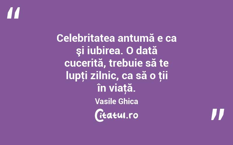 Celebritatea antumă e ca şi iubirea. O dată cucerită, trebuie să te lupţi zilnic, ca să o ţii în viaţă. Vasile Ghica

