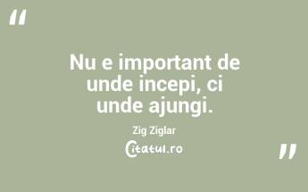 Nu e important de unde incepi, ci unde ajungi. Zig Ziglar...