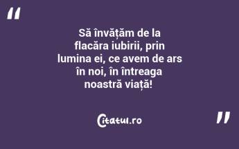 Să învăţăm de la flacăra iubirii, prin lumina ei, ce avem de ars în noi, în întreaga noastră viaţă! ...