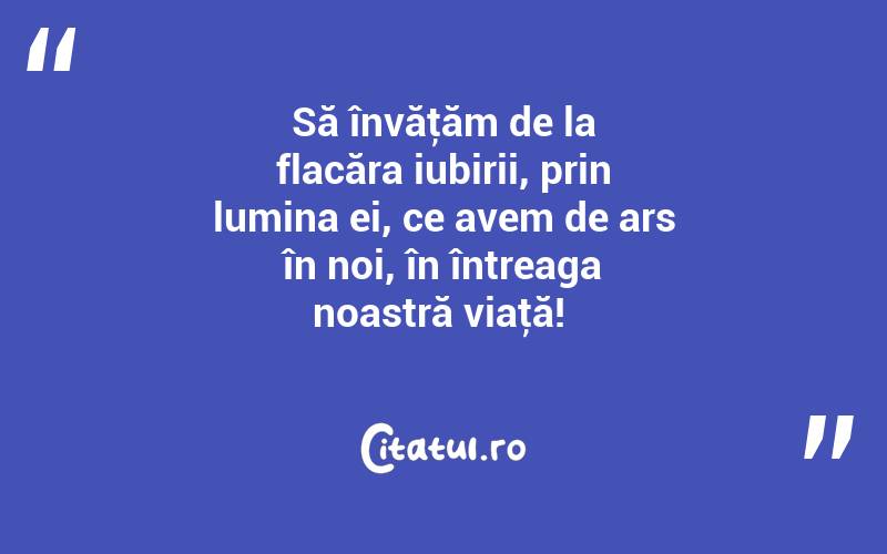 Să învăţăm de la flacăra iubirii, prin lumina ei, ce avem de ars în noi, în întreaga noastră viaţă! 

