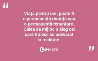 Viaţa pentru unii poate fi o permanentă dorinţă sau o permanentă renunţare. Calea de mijloc o aleg cei care trâiesc cu adevărat în realitate. ...