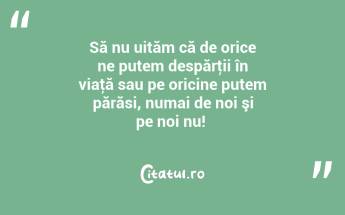 Să nu uităm că de orice ne putem despărţii în viaţă sau pe oricine putem părăsi, numai de noi şi pe noi nu! ...